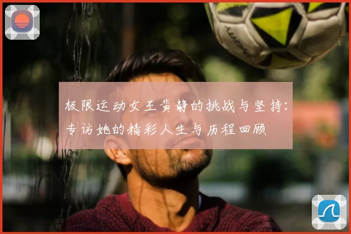 极限运动女王黄静的挑战与坚持:专访她的精彩人生与历程回顾