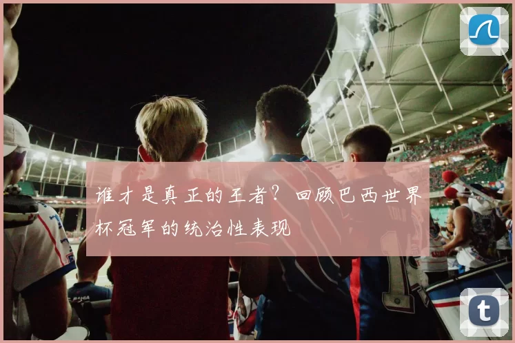 谁才是真正的王者?回顾巴西世界杯冠军的统治性表现