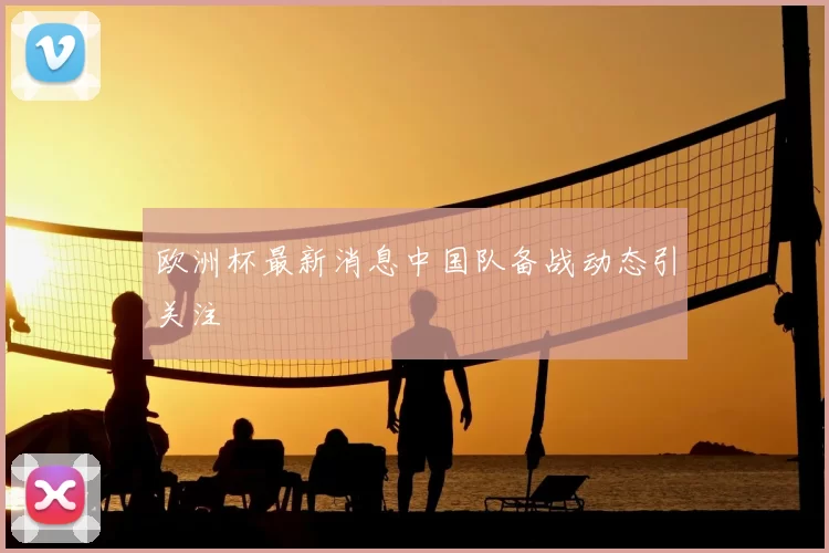欧洲杯最新消息中国队备战动态引关注
