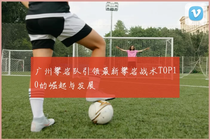 广州攀岩队引领最新攀岩战术TOP10的崛起与发展