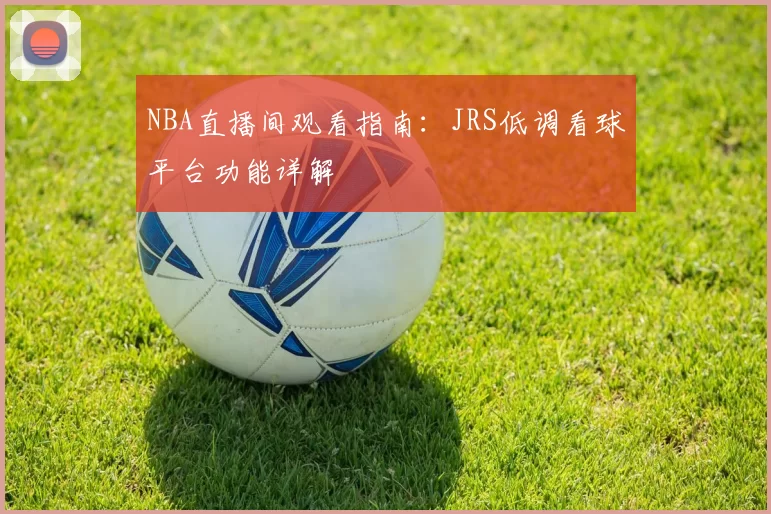 NBA直播间观看指南:JRS低调看球平台功能详解