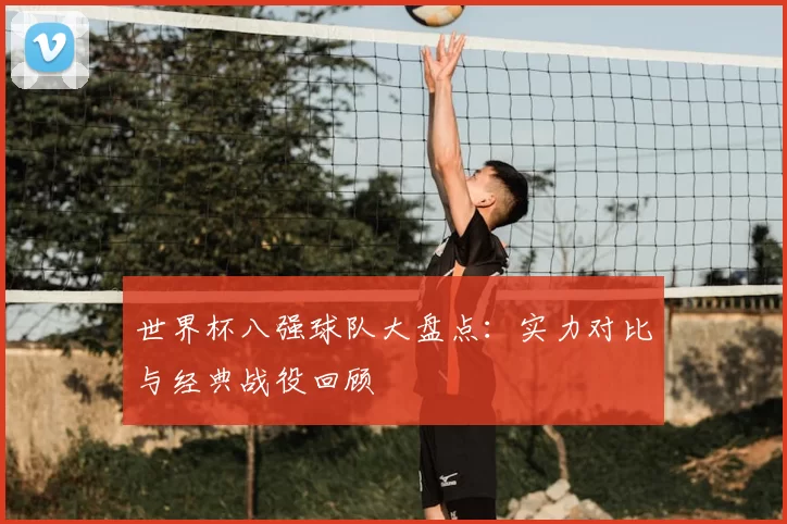 世界杯八强球队大盘点：实力对比与经典战役回顾