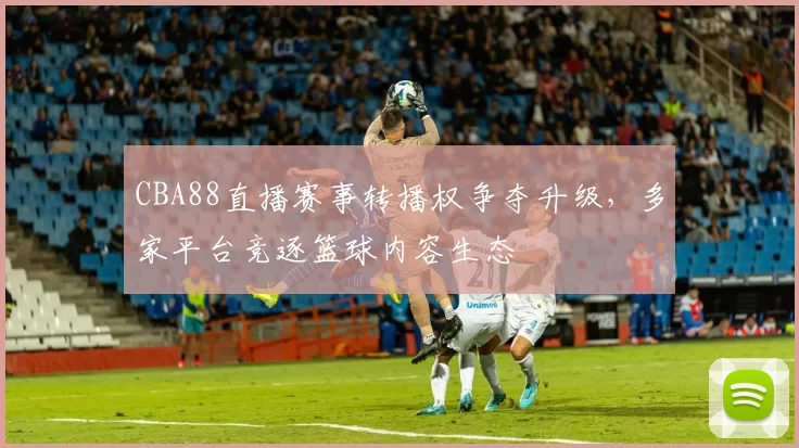CBA88直播赛事转播权争夺升级，多家平台竞逐篮球内容生态
