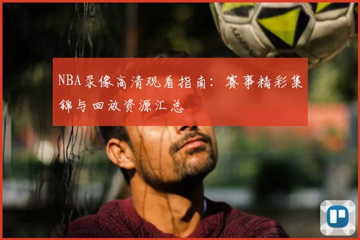 NBA录像高清观看指南:赛事精彩集锦与回放资源汇总
