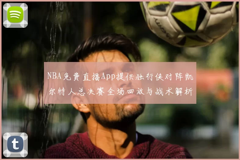NBA免费直播App提供独行侠对阵凯尔特人总决赛全场回放与战术解析