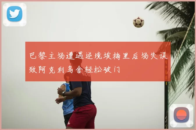 巴黎主场遭遇逆境埃梅里后场失误致阿克利乌舍轻松破门