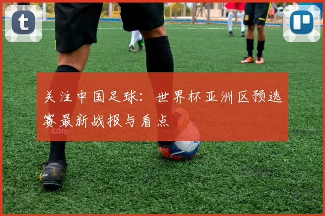 关注中国足球：世界杯亚洲区预选赛最新战报与看点