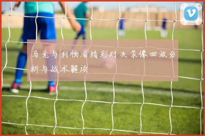 马竞与利物浦精彩对决录像回放分析与战术解读