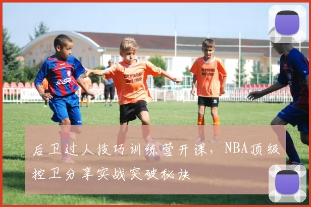 后卫过人技巧训练营开课,NBA顶级控卫分享实战突破秘诀