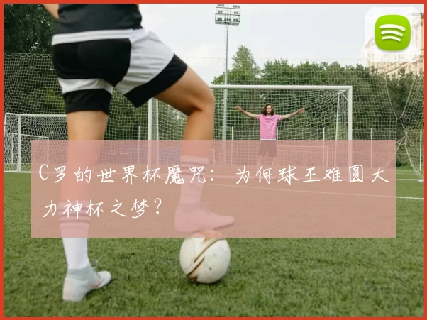 C罗的世界杯魔咒:为何球王难圆大力神杯之梦?