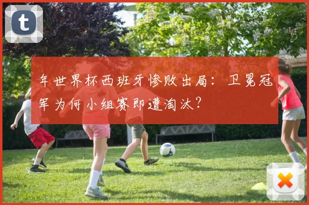 年世界杯西班牙惨败出局:卫冕冠军为何小组赛即遭淘汰?