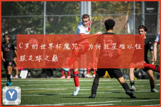 C罗的世界杯魔咒:为何巨星难以征服足球之巅