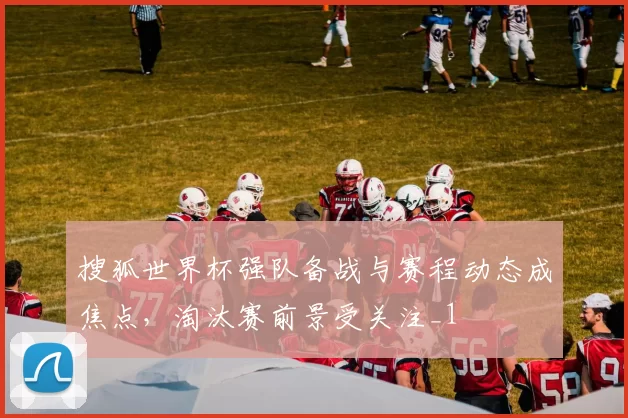 搜狐世界杯强队备战与赛程动态成焦点，淘汰赛前景受关注_1