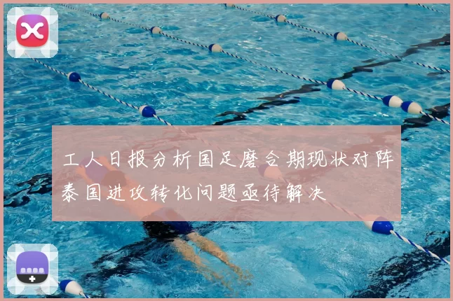 工人日报分析国足磨合期现状对阵泰国进攻转化问题亟待解决