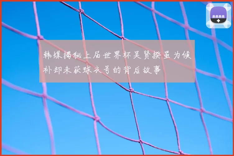 韩媒揭秘上届世界杯吴贤揆虽为候补却未获球衣号的背后故事