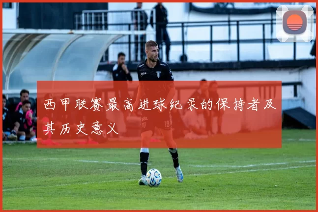 西甲联赛最高进球纪录的保持者及其历史意义