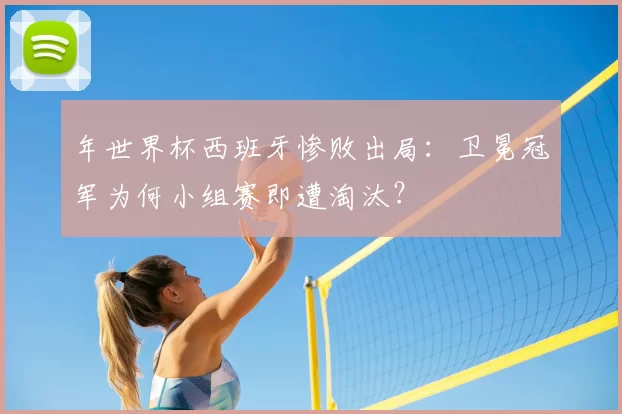 年世界杯西班牙惨败出局:卫冕冠军为何小组赛即遭淘汰?