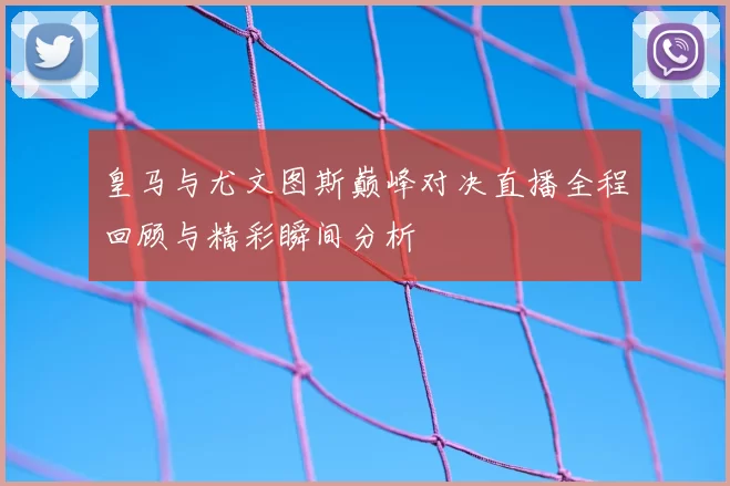 皇马与尤文图斯巅峰对决直播全程回顾与精彩瞬间分析