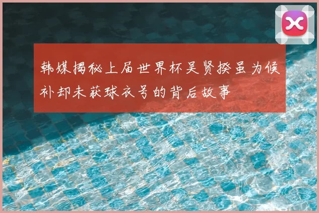 韩媒揭秘上届世界杯吴贤揆虽为候补却未获球衣号的背后故事