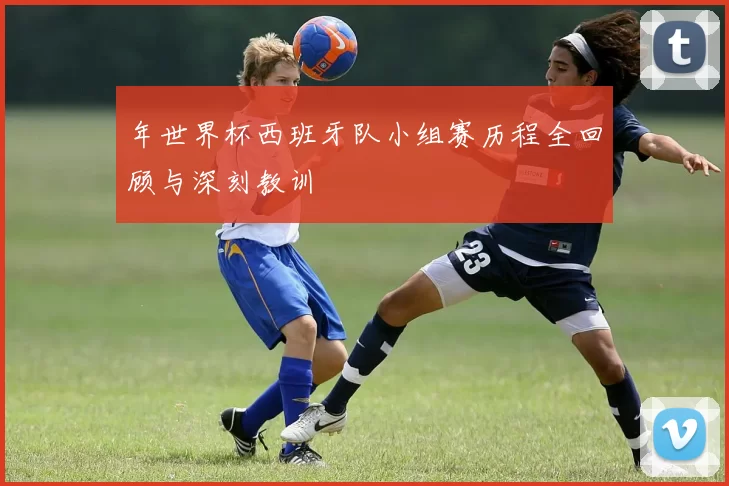 年世界杯西班牙队小组赛历程全回顾与深刻教训