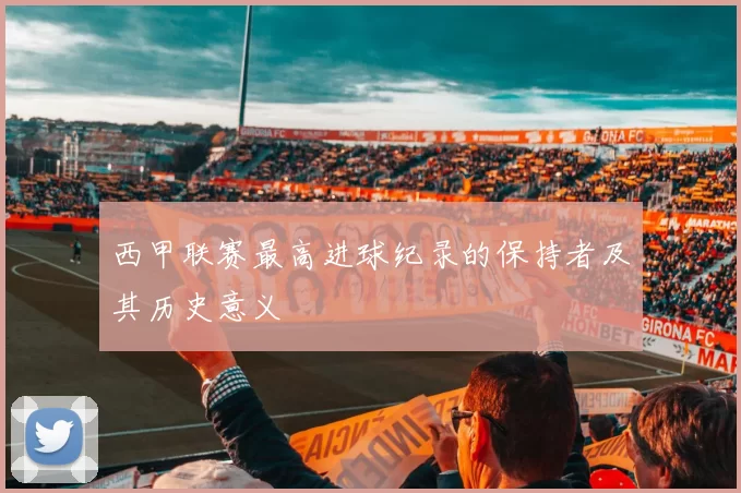 西甲联赛最高进球纪录的保持者及其历史意义