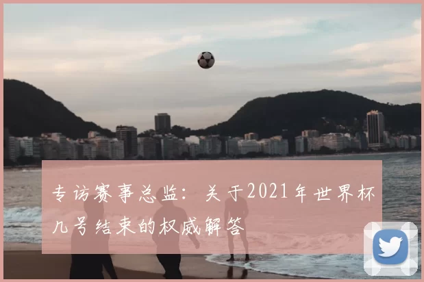 专访赛事总监：关于2021年世界杯几号结束的权威解答