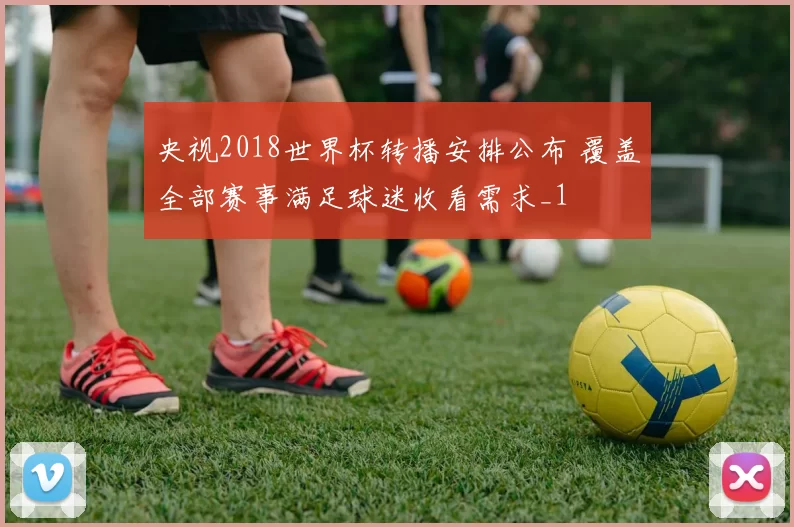 央视2018世界杯转播安排公布 覆盖全部赛事满足球迷收看需求_1