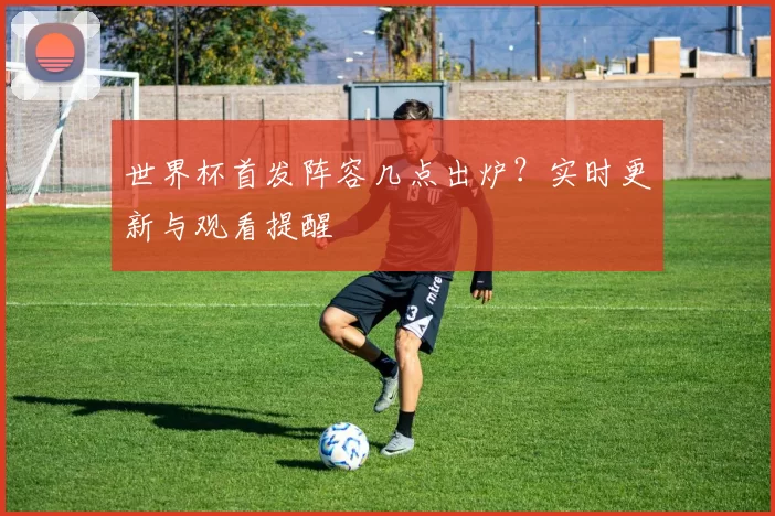 世界杯首发阵容几点出炉?实时更新与观看提醒