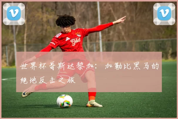 世界杯哥斯达黎加:加勒比黑马的绝地反击之旅