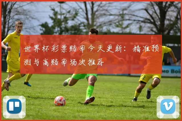 世界杯彩票赔率今天更新:精准预测与高赔率场次推荐