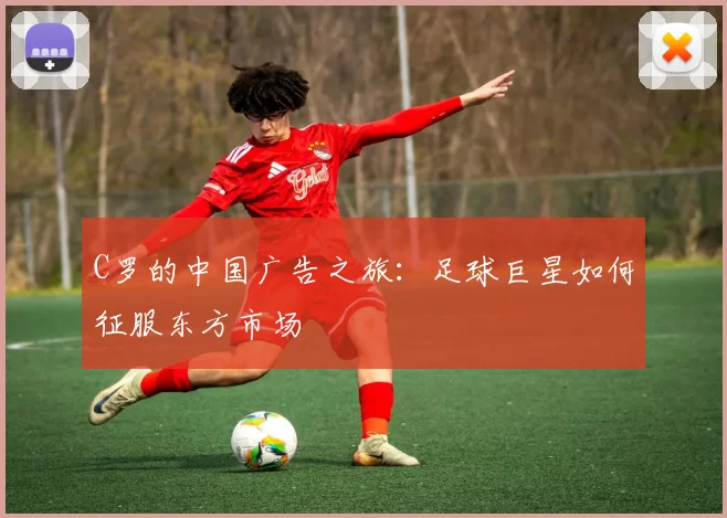 C罗的中国广告之旅：足球巨星如何征服东方市场