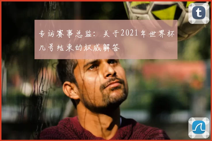 专访赛事总监:关于2021年世界杯几号结束的权威解答