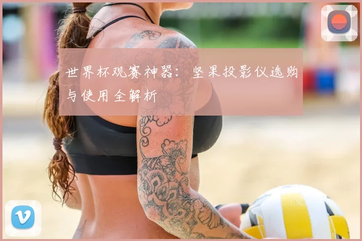 世界杯观赛神器:坚果投影仪选购与使用全解析