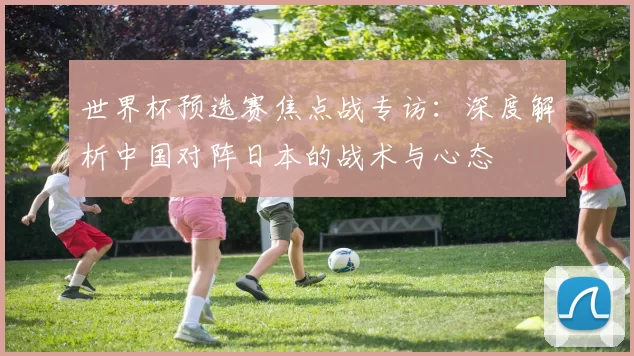 世界杯预选赛焦点战专访:深度解析中国对阵日本的战术与心态