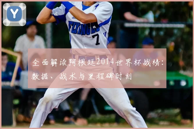 全面解读阿根廷2014世界杯战绩:数据、战术与里程碑时刻